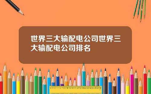 世界三大输配电公司世界三大输配电公司排名