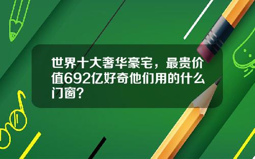 世界十大奢华豪宅，最贵价值692亿好奇他们用的什么门窗？