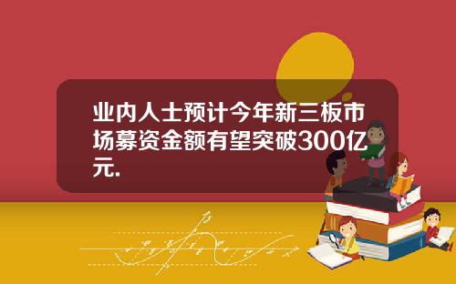 业内人士预计今年新三板市场募资金额有望突破300亿元.