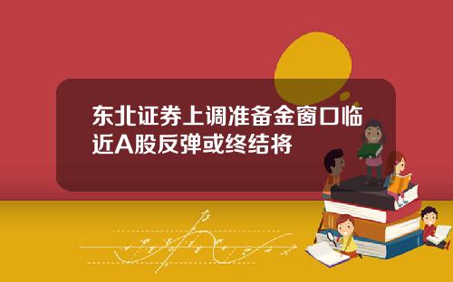 东北证券上调准备金窗口临近A股反弹或终结将