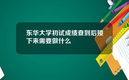 东华大学初试成绩查到后接下来需要做什么