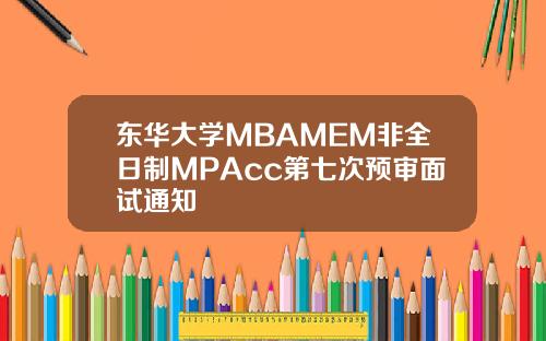 东华大学MBAMEM非全日制MPAcc第七次预审面试通知