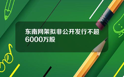 东南网架拟非公开发行不超6000万股