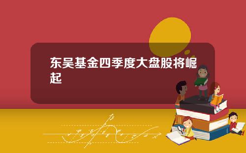 东吴基金四季度大盘股将崛起