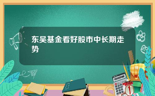 东吴基金看好股市中长期走势