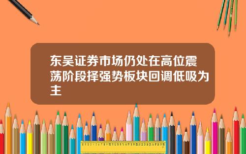 东吴证券市场仍处在高位震荡阶段择强势板块回调低吸为主