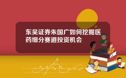东吴证券朱国广如何挖掘医药细分赛道投资机会