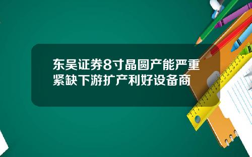 东吴证券8寸晶圆产能严重紧缺下游扩产利好设备商