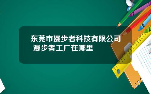 东莞市漫步者科技有限公司 漫步者工厂在哪里