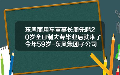 东风商用车董事长周先鹏20岁全日制大专毕业后就来了今年59岁-东风集团子公司【新闻】.