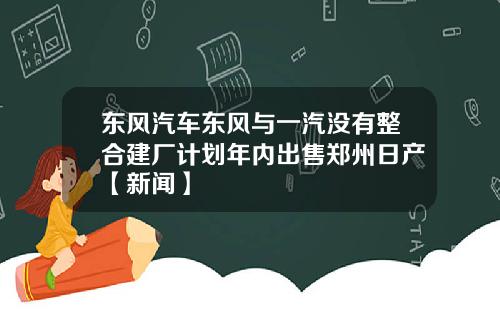 东风汽车东风与一汽没有整合建厂计划年内出售郑州日产【新闻】