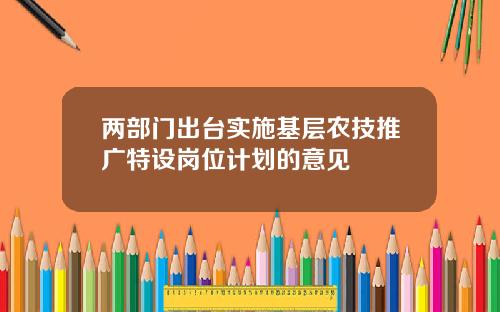 两部门出台实施基层农技推广特设岗位计划的意见