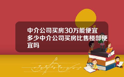 中介公司买房30万能便宜多少中介公司买房比售楼部便宜吗