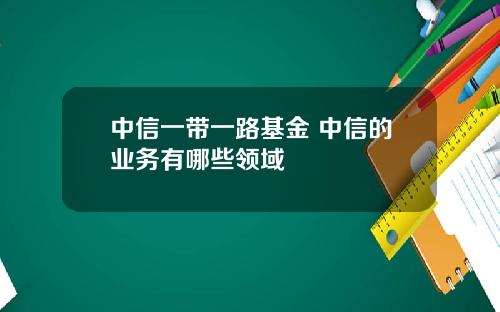 中信一带一路基金 中信的业务有哪些领域