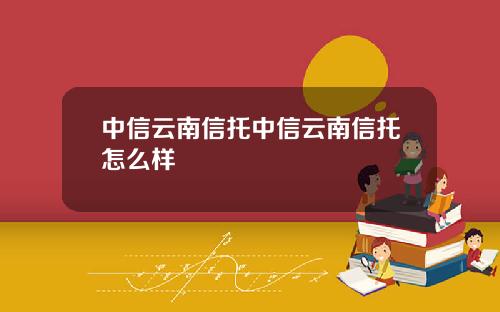 中信云南信托中信云南信托怎么样