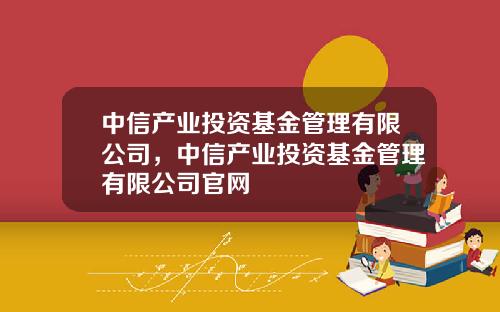 中信产业投资基金管理有限公司，中信产业投资基金管理有限公司官网