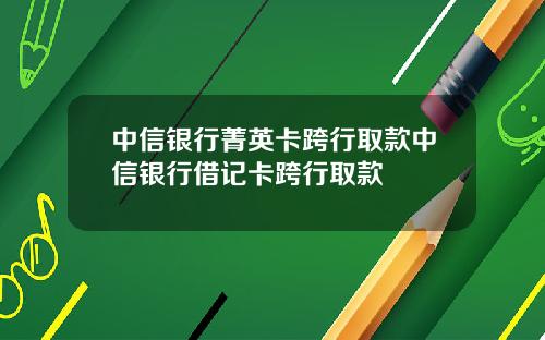 中信银行菁英卡跨行取款中信银行借记卡跨行取款