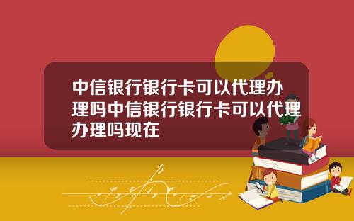 中信银行银行卡可以代理办理吗中信银行银行卡可以代理办理吗现在