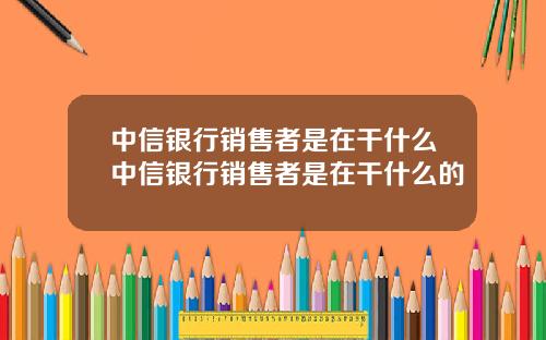 中信银行销售者是在干什么中信银行销售者是在干什么的