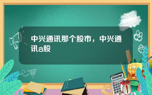 中兴通讯那个股市，中兴通讯a股