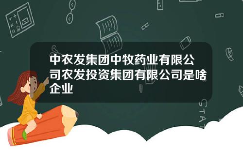 中农发集团中牧药业有限公司农发投资集团有限公司是啥企业