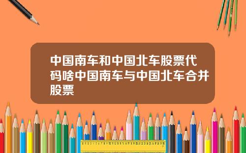 中国南车和中国北车股票代码啥中国南车与中国北车合并股票