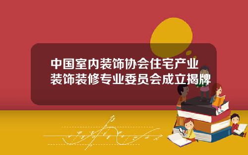 中国室内装饰协会住宅产业装饰装修专业委员会成立揭牌
