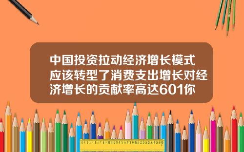 中国投资拉动经济增长模式应该转型了消费支出增长对经济增长的贡献率高达601你怎么看