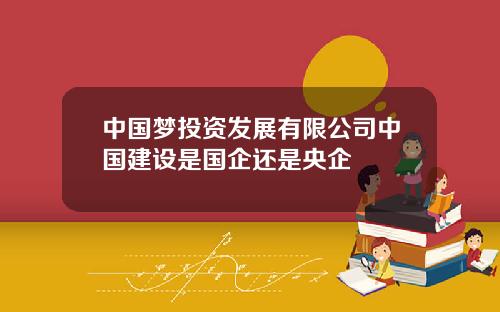 中国梦投资发展有限公司中国建设是国企还是央企