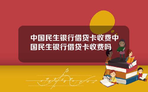 中国民生银行借贷卡收费中国民生银行借贷卡收费吗