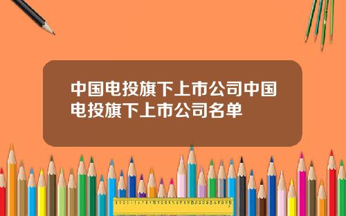 中国电投旗下上市公司中国电投旗下上市公司名单