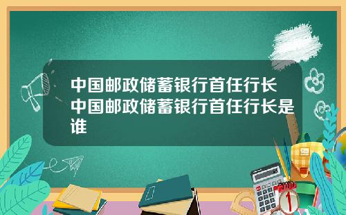 中国邮政储蓄银行首任行长中国邮政储蓄银行首任行长是谁