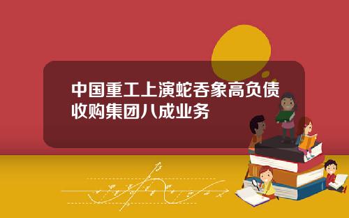 中国重工上演蛇吞象高负债收购集团八成业务