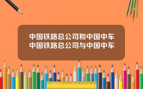 中国铁路总公司和中国中车中国铁路总公司与中国中车