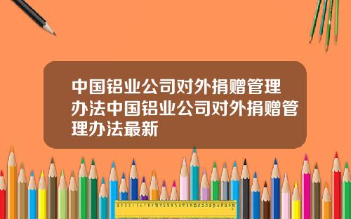 中国铝业公司对外捐赠管理办法中国铝业公司对外捐赠管理办法最新