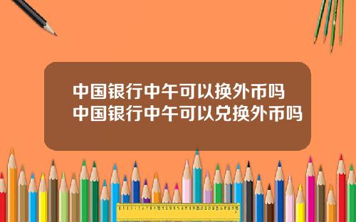 中国银行中午可以换外币吗中国银行中午可以兑换外币吗