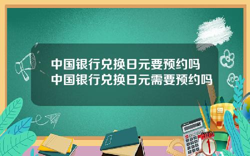 中国银行兑换日元要预约吗中国银行兑换日元需要预约吗