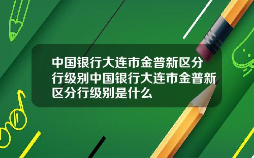中国银行大连市金普新区分行级别中国银行大连市金普新区分行级别是什么