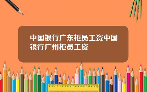 中国银行广东柜员工资中国银行广州柜员工资