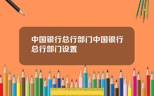 中国银行总行部门中国银行总行部门设置