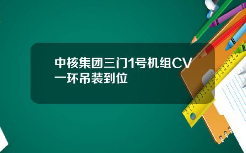 中核集团三门1号机组CV一环吊装到位