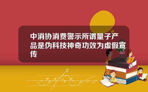 中消协消费警示所谓量子产品是伪科技神奇功效为虚假宣传