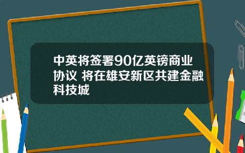 中英将签署90亿英镑商业协议 将在雄安新区共建金融科技城
