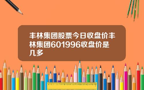 丰林集团股票今日收盘价丰林集团601996收盘价是几多