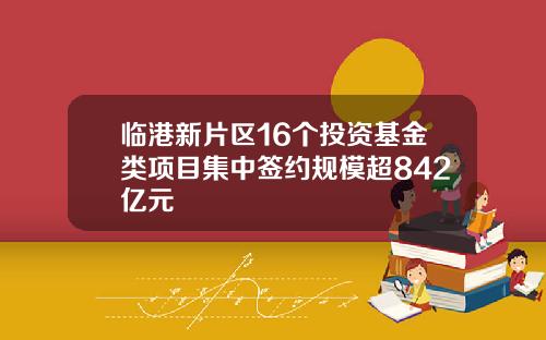 临港新片区16个投资基金类项目集中签约规模超842亿元