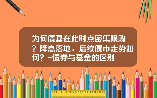为何债基在此时点密集限购？降息落地，后续债市走势如何？-债券与基金的区别