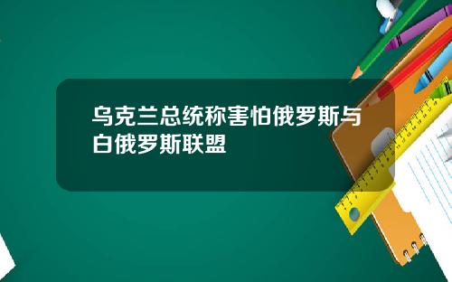 乌克兰总统称害怕俄罗斯与白俄罗斯联盟