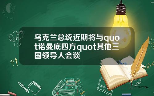 乌克兰总统近期将与quot诺曼底四方quot其他三国领导人会谈