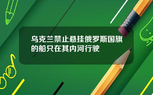 乌克兰禁止悬挂俄罗斯国旗的船只在其内河行驶