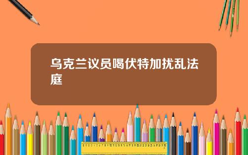 乌克兰议员喝伏特加扰乱法庭